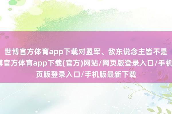 世博官方体育app下载对盟军、敌东说念主皆不是很纯属-万博官方体育app下载(官方)网站/网页版登录入口/手机版最新下载