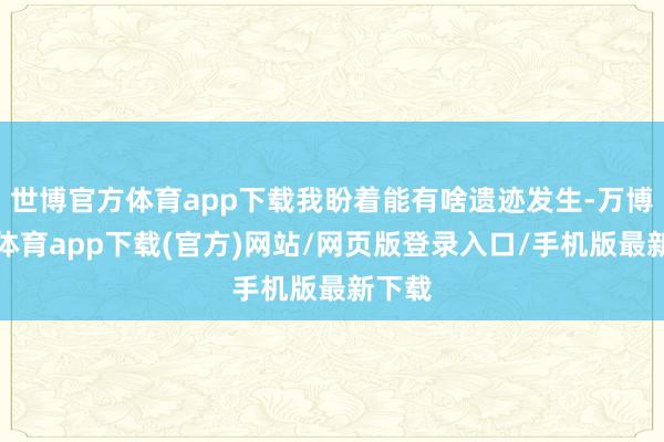 世博官方体育app下载我盼着能有啥遗迹发生-万博官方体育app下载(官方)网站/网页版登录入口/手机版最新下载