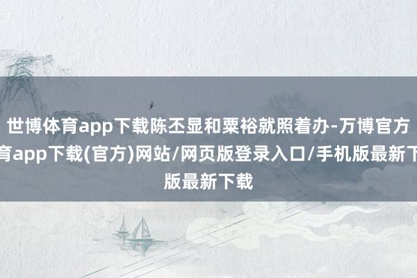 世博体育app下载陈丕显和粟裕就照着办-万博官方体育app下载(官方)网站/网页版登录入口/手机版最新下载