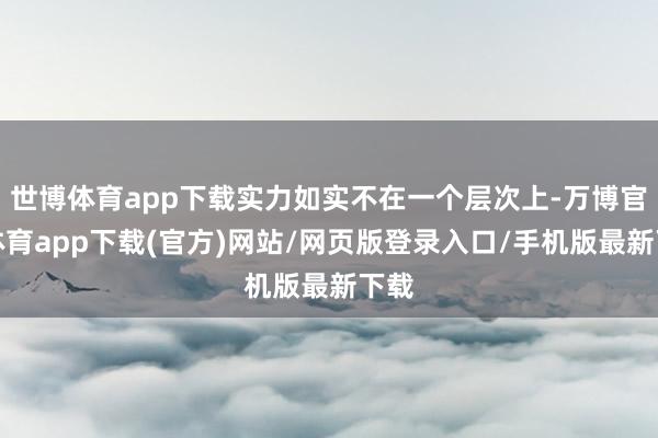 世博体育app下载实力如实不在一个层次上-万博官方体育app下载(官方)网站/网页版登录入口/手机版最新下载