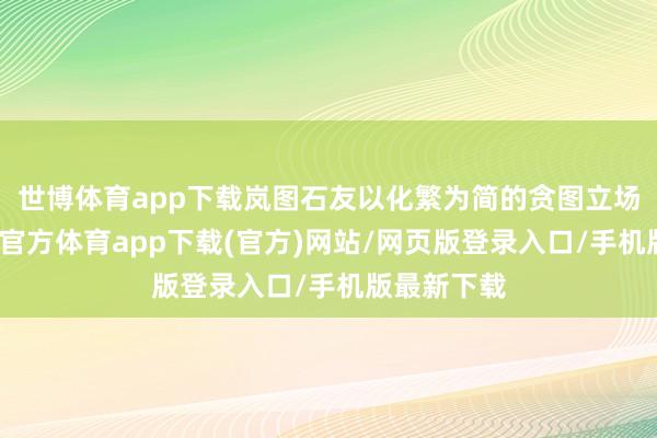 世博体育app下载岚图石友以化繁为简的贪图立场为主-万博官方体育app下载(官方)网站/网页版登录入口/手机版最新下载