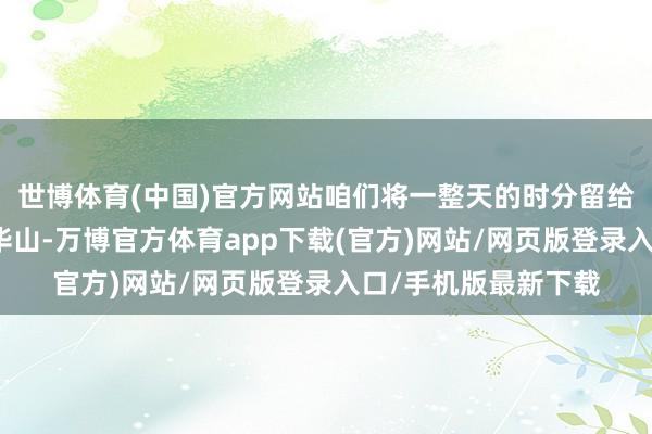 世博体育(中国)官方网站咱们将一整天的时分留给了五岳之一的西岳华山-万博官方体育app下载(官方)网站/网页版登录入口/手机版最新下载
