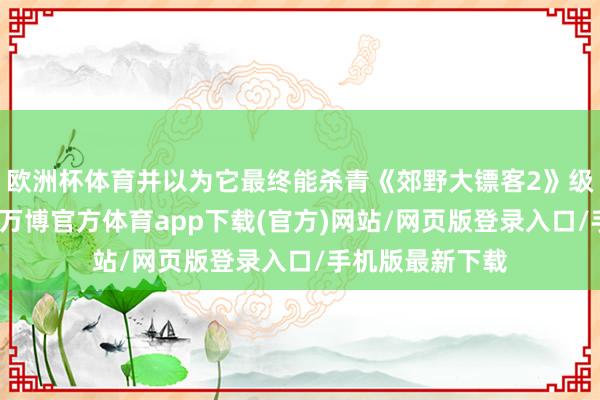 欧洲杯体育并以为它最终能杀青《郊野大镖客2》级别的利润水平-万博官方体育app下载(官方)网站/网页版登录入口/手机版最新下载