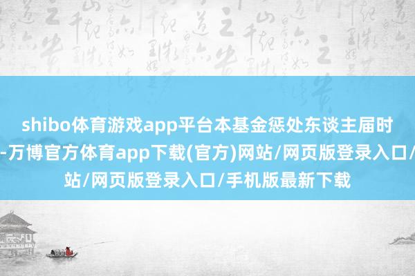 shibo体育游戏app平台本基金惩处东谈主届时将不再另行公告-万博官方体育app下载(官方)网站/网页版登录入口/手机版最新下载