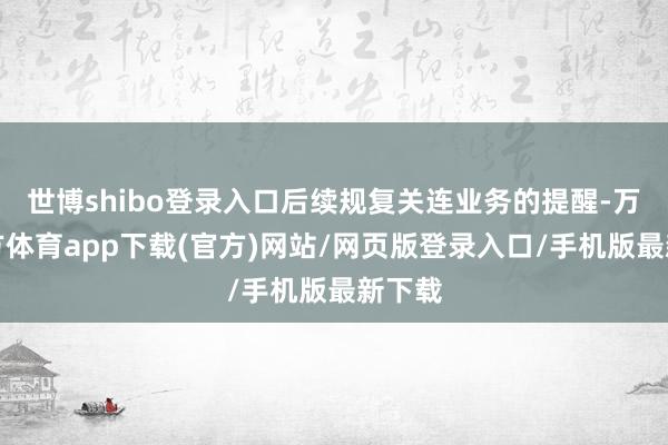 世博shibo登录入口后续规复关连业务的提醒-万博官方体育app下载(官方)网站/网页版登录入口/手机版最新下载