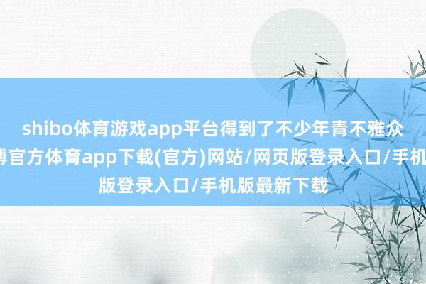 shibo体育游戏app平台得到了不少年青不雅众的喜爱-万博官方体育app下载(官方)网站/网页版登录入口/手机版最新下载