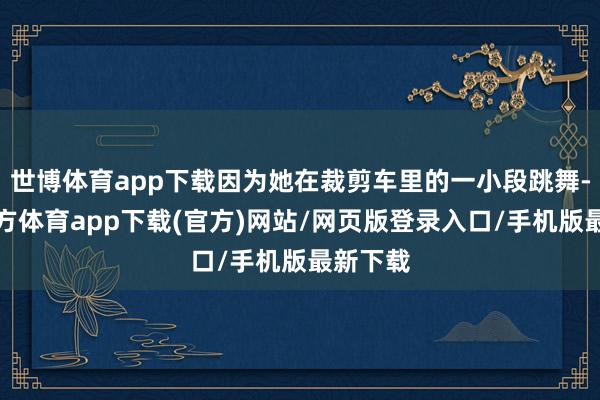 世博体育app下载因为她在裁剪车里的一小段跳舞-万博官方体育app下载(官方)网站/网页版登录入口/手机版最新下载