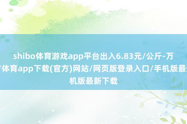 shibo体育游戏app平台出入6.83元/公斤-万博官方体育app下载(官方)网站/网页版登录入口/手机版最新下载
