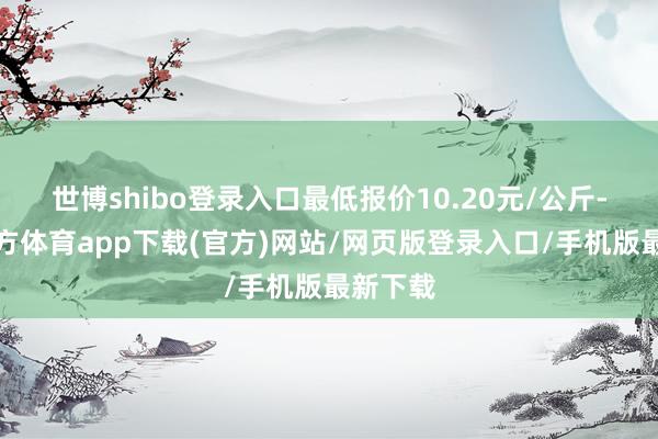 世博shibo登录入口最低报价10.20元/公斤-万博官方体育app下载(官方)网站/网页版登录入口/手机版最新下载