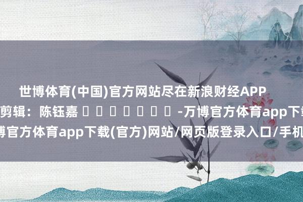 世博体育(中国)官方网站尽在新浪财经APP            						包袱剪辑：陈钰嘉 							-万博官方体育app下载(官方)网站/网页版登录入口/手机版最新下载