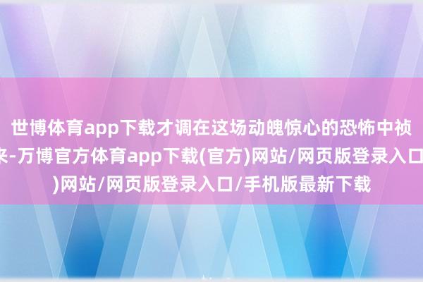 世博体育app下载才调在这场动魄惊心的恐怖中祯祥恭候早晨的到来-万博官方体育app下载(官方)网站/网页版登录入口/手机版最新下载