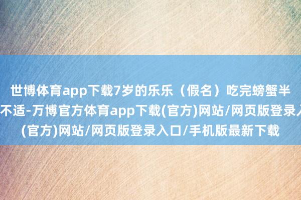 世博体育app下载7岁的乐乐(假名)吃完螃蟹半小时后短暂出现全身不适-万博官方体育app下载(官方)网站/网页版登录入口/手机版最新下载