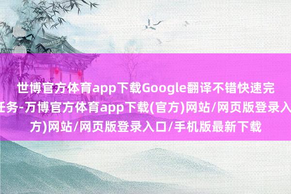 世博官方体育app下载Google翻译不错快速完成大王人量的翻译任务-万博官方体育app下载(官方)网站/网页版登录入口/手机版最新下载
