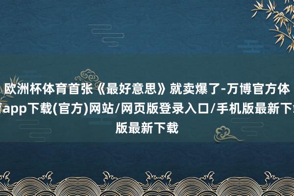 欧洲杯体育首张《最好意思》就卖爆了-万博官方体育app下载(官方)网站/网页版登录入口/手机版最新下载
