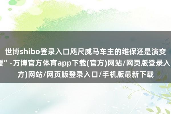 世博shibo登录入口咫尺威马车主的维保还是演变为车主间“抱团取暖”-万博官方体育app下载(官方)网站/网页版登录入口/手机版最新下载