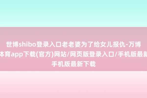 世博shibo登录入口老老婆为了给女儿报仇-万博官方体育app下载(官方)网站/网页版登录入口/手机版最新下载