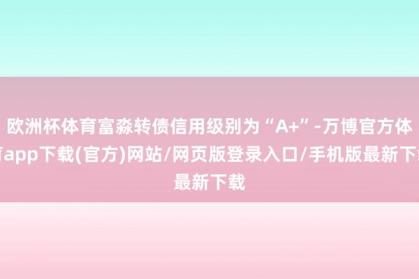 欧洲杯体育富淼转债信用级别为“A+”-万博官方体育app下载(官方)网站/网页版登录入口/手机版最新下载