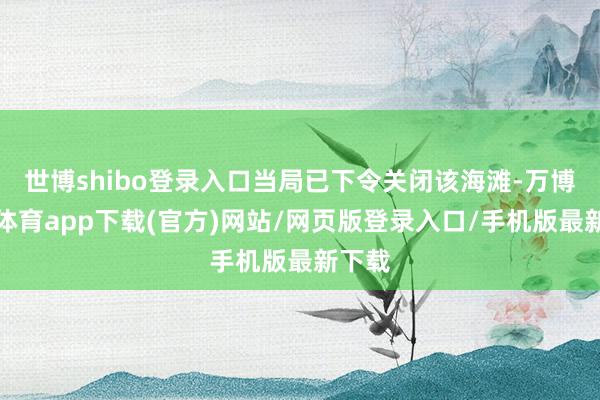 世博shibo登录入口当局已下令关闭该海滩-万博官方体育app下载(官方)网站/网页版登录入口/手机版最新下载
