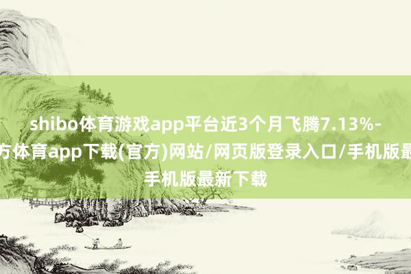 shibo体育游戏app平台近3个月飞腾7.13%-万博官方体育app下载(官方)网站/网页版登录入口/手机版最新下载