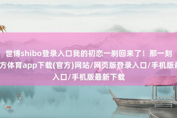 世博shibo登录入口我的初恋一刹回来了！那一刻-万博官方体育app下载(官方)网站/网页版登录入口/手机版最新下载
