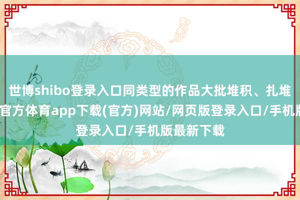 世博shibo登录入口同类型的作品大批堆积、扎堆播出-万博官方体育app下载(官方)网站/网页版登录入口/手机版最新下载