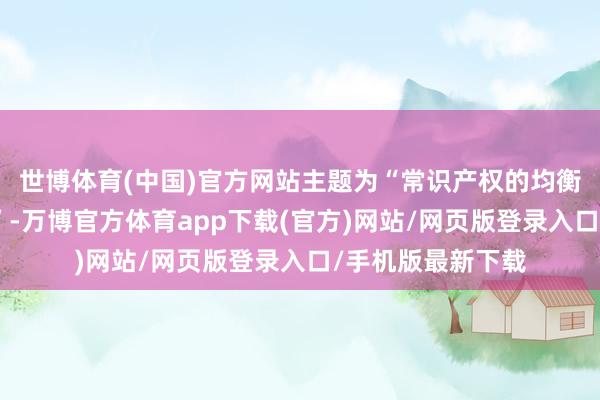世博体育(中国)官方网站主题为“常识产权的均衡保护与更始发展”-万博官方体育app下载(官方)网站/网页版登录入口/手机版最新下载
