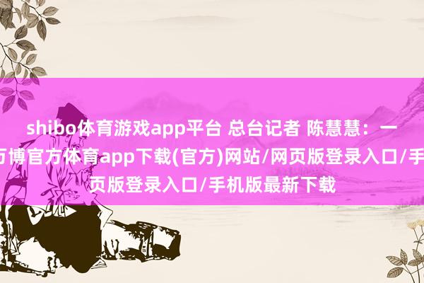 shibo体育游戏app平台 总台记者 陈慧慧：一段技巧以来-万博官方体育app下载(官方)网站/网页版登录入口/手机版最新下载