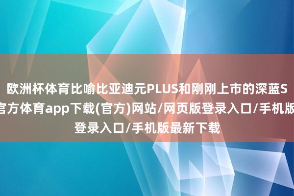 欧洲杯体育比喻比亚迪元PLUS和刚刚上市的深蓝S05-万博官方体育app下载(官方)网站/网页版登录入口/手机版最新下载