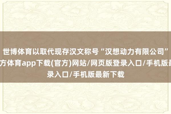 世博体育以取代现存汉文称号“汉想动力有限公司”-万博官方体育app下载(官方)网站/网页版登录入口/手机版最新下载