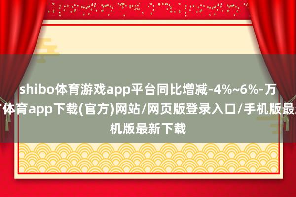 shibo体育游戏app平台同比增减-4%~6%-万博官方体育app下载(官方)网站/网页版登录入口/手机版最新下载
