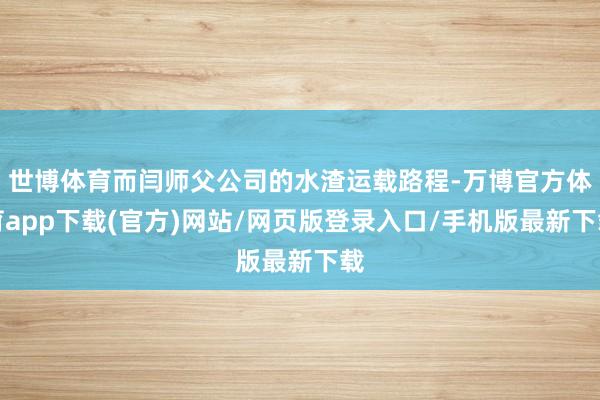 世博体育而闫师父公司的水渣运载路程-万博官方体育app下载(官方)网站/网页版登录入口/手机版最新下载