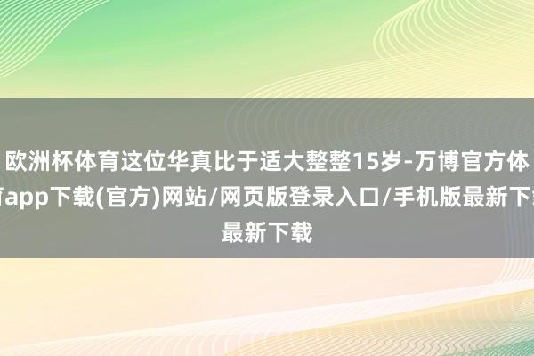 欧洲杯体育这位华真比于适大整整15岁-万博官方体育app下载(官方)网站/网页版登录入口/手机版最新下载