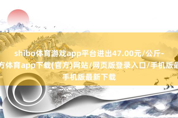shibo体育游戏app平台进出47.00元/公斤-万博官方体育app下载(官方)网站/网页版登录入口/手机版最新下载