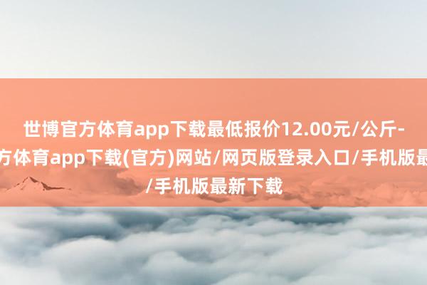 世博官方体育app下载最低报价12.00元/公斤-万博官方体育app下载(官方)网站/网页版登录入口/手机版最新下载