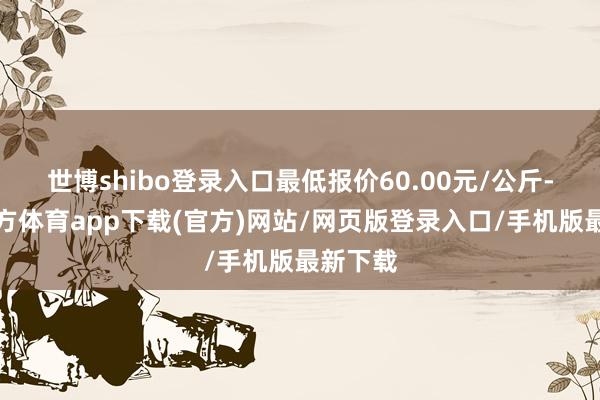 世博shibo登录入口最低报价60.00元/公斤-万博官方体育app下载(官方)网站/网页版登录入口/手机版最新下载