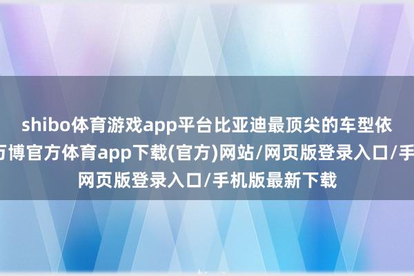 shibo体育游戏app平台比亚迪最顶尖的车型依然不再是汉-万博官方体育app下载(官方)网站/网页版登录入口/手机版最新下载