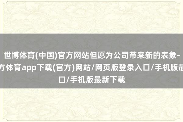 世博体育(中国)官方网站但愿为公司带来新的表象-万博官方体育app下载(官方)网站/网页版登录入口/手机版最新下载