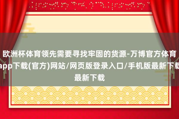 欧洲杯体育领先需要寻找牢固的货源-万博官方体育app下载(官方)网站/网页版登录入口/手机版最新下载