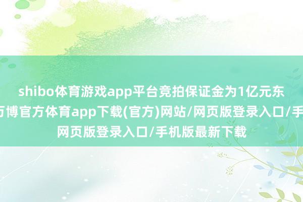 shibo体育游戏app平台竞拍保证金为1亿元东说念主民币-万博官方体育app下载(官方)网站/网页版登录入口/手机版最新下载
