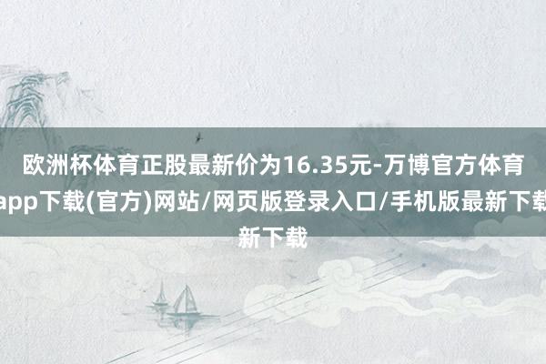 欧洲杯体育正股最新价为16.35元-万博官方体育app下载(官方)网站/网页版登录入口/手机版最新下载