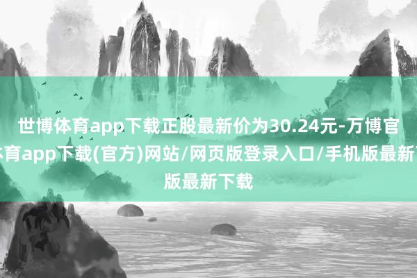 世博体育app下载正股最新价为30.24元-万博官方体育app下载(官方)网站/网页版登录入口/手机版最新下载