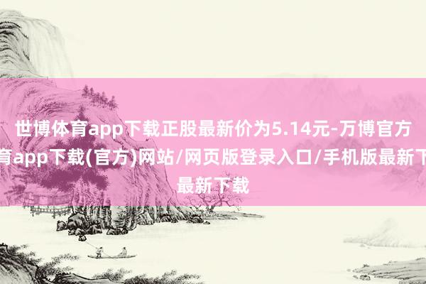世博体育app下载正股最新价为5.14元-万博官方体育app下载(官方)网站/网页版登录入口/手机版最新下载