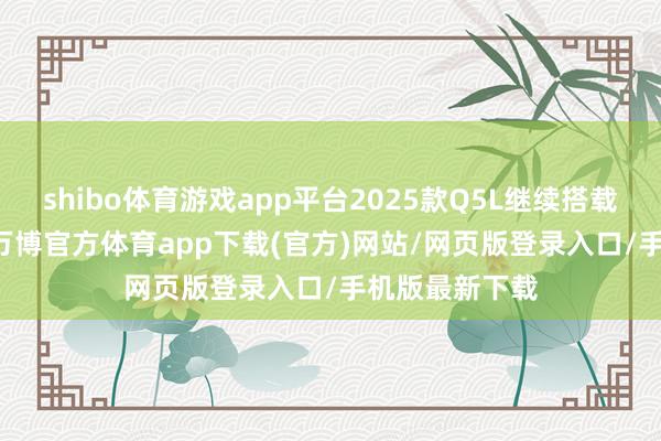 shibo体育游戏app平台2025款Q5L继续搭载2.0T发动机-万博官方体育app下载(官方)网站/网页版登录入口/手机版最新下载
