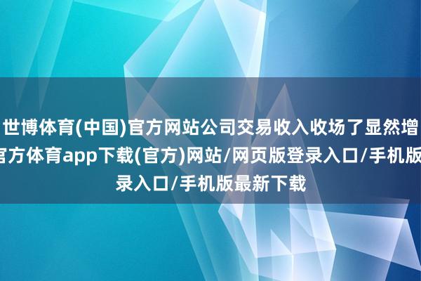 世博体育(中国)官方网站公司交易收入收场了显然增长-万博官方体育app下载(官方)网站/网页版登录入口/手机版最新下载