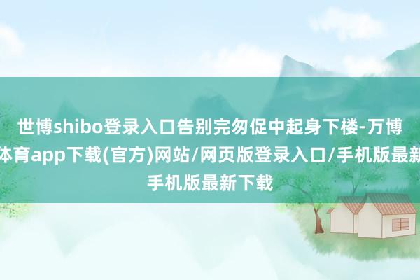 世博shibo登录入口告别完匆促中起身下楼-万博官方体育app下载(官方)网站/网页版登录入口/手机版最新下载