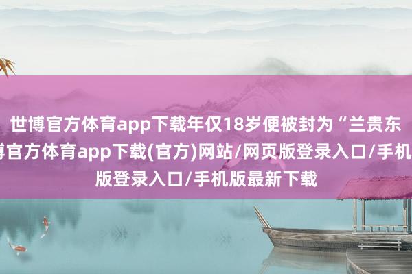 世博官方体育app下载年仅18岁便被封为“兰贵东谈主”-万博官方体育app下载(官方)网站/网页版登录入口/手机版最新下载
