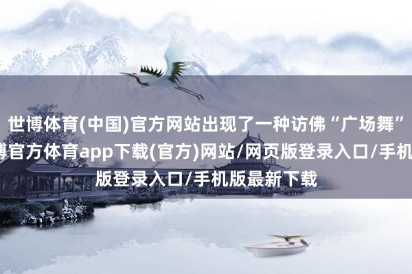 世博体育(中国)官方网站出现了一种访佛“广场舞”的活动-万博官方体育app下载(官方)网站/网页版登录入口/手机版最新下载