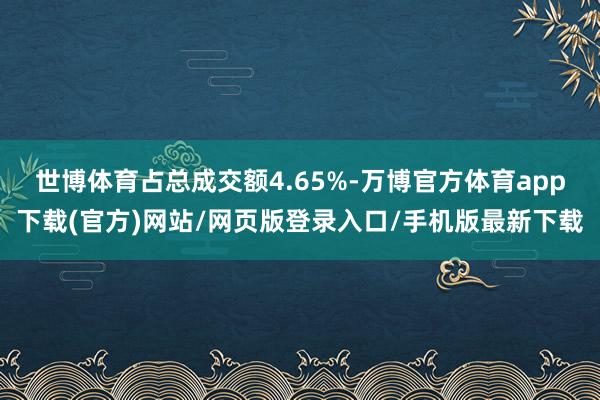 世博体育占总成交额4.65%-万博官方体育app下载(官方)网站/网页版登录入口/手机版最新下载