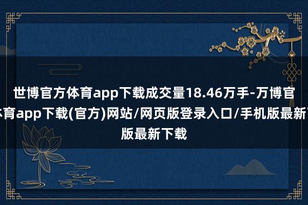 世博官方体育app下载成交量18.46万手-万博官方体育app下载(官方)网站/网页版登录入口/手机版最新下载