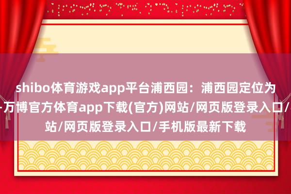 shibo体育游戏app平台浦西园：浦西园定位为“全龄乐活区“-万博官方体育app下载(官方)网站/网页版登录入口/手机版最新下载